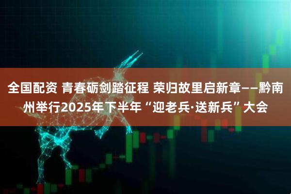 全国配资 青春砺剑踏征程 荣归故里启新章——黔南州举行2025年下半年“迎老兵·送新兵”大会