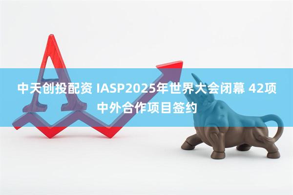 中天创投配资 IASP2025年世界大会闭幕 42项中外合作项目签约