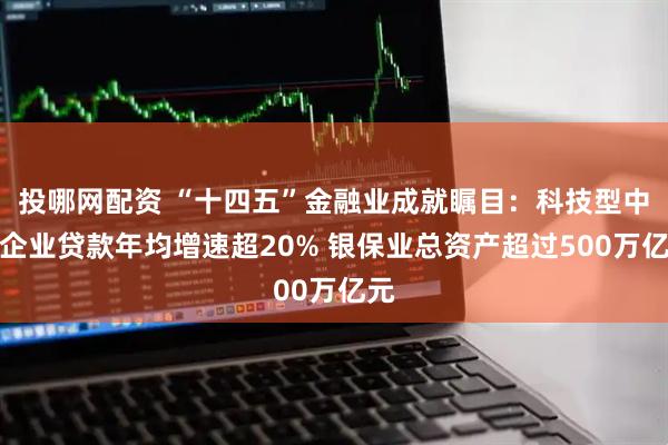 投哪网配资 “十四五”金融业成就瞩目：科技型中小企业贷款年均增速超20% 银保业总资产超过500万亿元