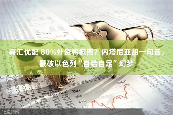 嘉汇优配 80%外资将撤离？内塔尼亚胡一句话，戳破以色列“自给自足”幻梦