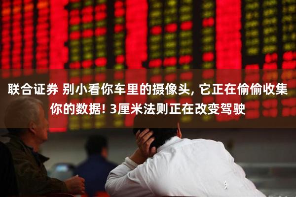 联合证券 别小看你车里的摄像头, 它正在偷偷收集你的数据! 3厘米法则正在改变驾驶