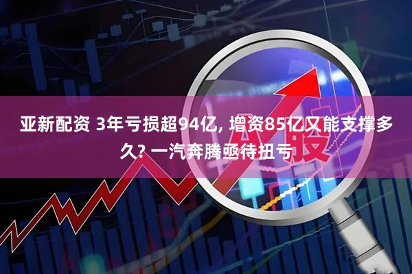 亚新配资 3年亏损超94亿, 增资85亿又能支撑多久? 一汽奔腾亟待扭亏