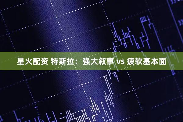 星火配资 特斯拉：强大叙事 vs 疲软基本面