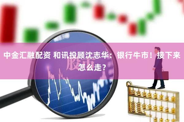 中金汇融配资 和讯投顾沈志华：银行牛市！接下来怎么走？