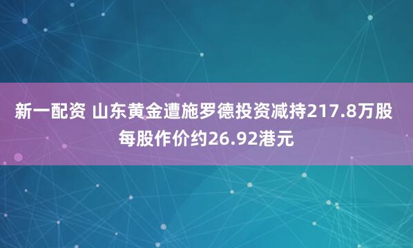 新一配资 山东黄金遭施罗德投资减持217.8万股 每股作价约26.92港元