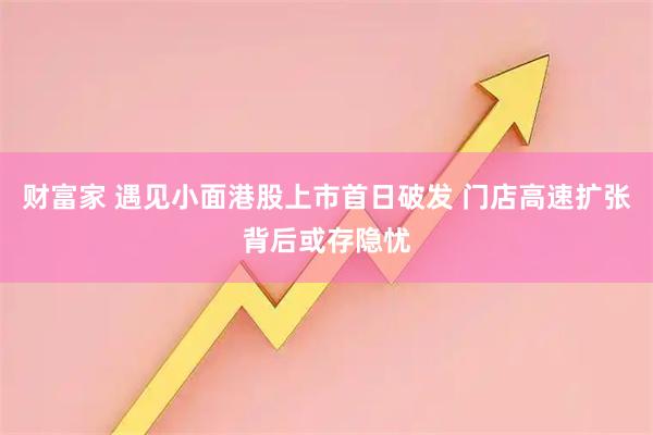 财富家 遇见小面港股上市首日破发 门店高速扩张背后或存隐忧
