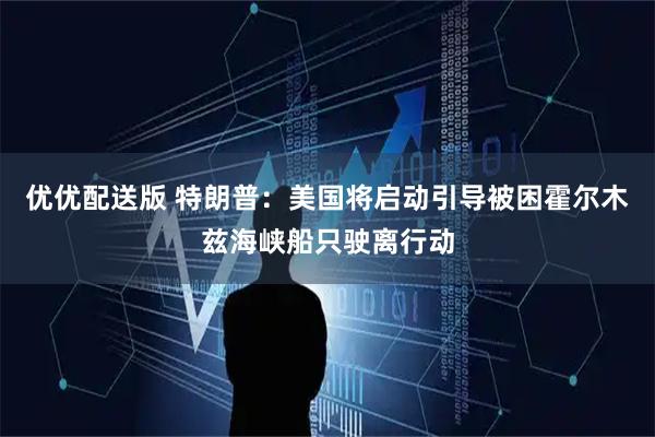 优优配送版 特朗普：美国将启动引导被困霍尔木兹海峡船只驶离行动