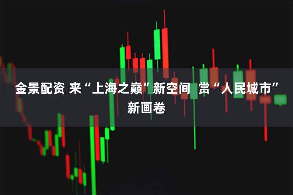 金景配资 来“上海之巅”新空间  赏“人民城市”新画卷